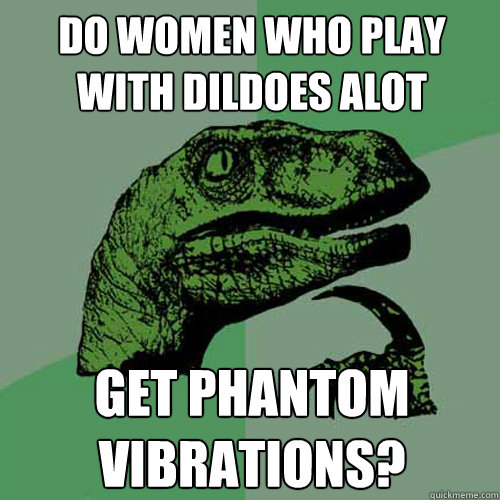 Do women who play with dildoes alot Get phantom vibrations?  Philosoraptor