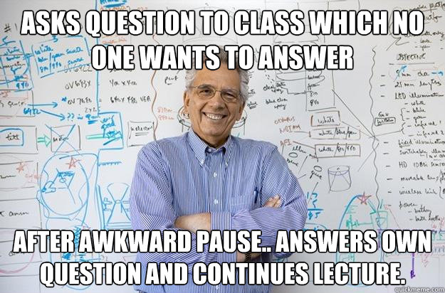 Asks question to class which no one wants to answer After awkward pause.. Answers own question and continues lecture.  Engineering Professor