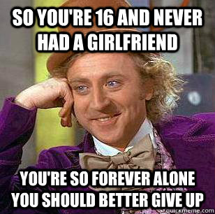 so you're 16 and never had a girlfriend you're so forever alone you should better give up  