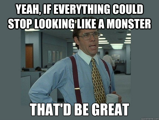 Yeah, if everything could stop looking like a monster That'd be great  Office Space Lumbergh