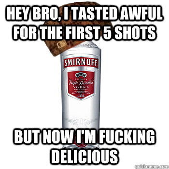 Hey bro, I tasted awful for the first 5 shots But now I'm fucking delicious  Scumbag Alcohol