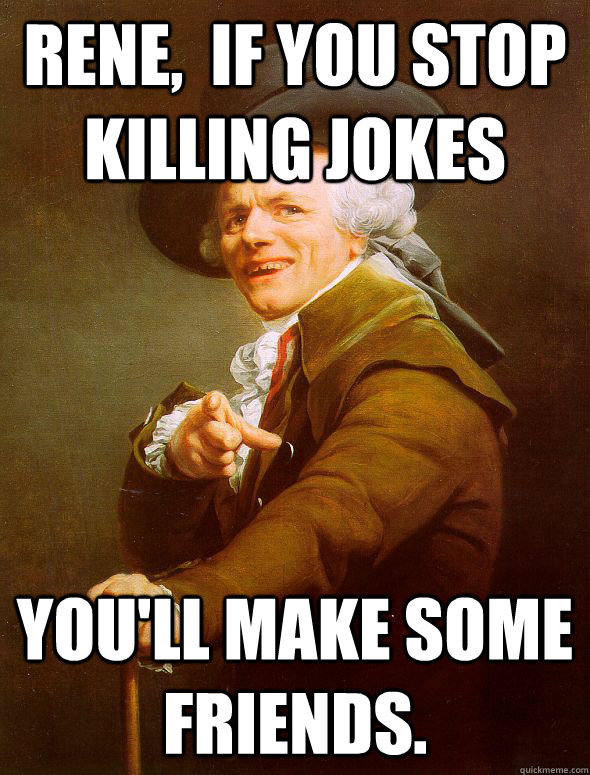 Rene,  if you stop killing jokes You'll make some friends.  Joseph Ducreux