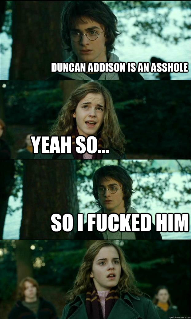 duncan addison is an asshole  yeah so... so i fucked him  Horny Harry