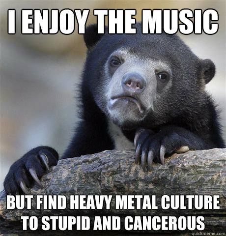 I enjoy the music But find heavy metal culture to stupid and cancerous - I enjoy the music But find heavy metal culture to stupid and cancerous  Confession Bear