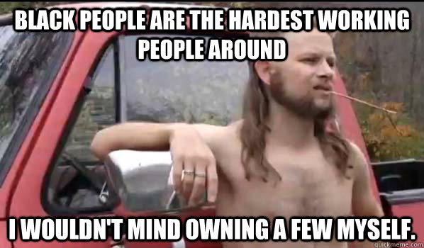 black people are the hardest working people around I wouldn't mind owning a few myself.   Almost Politically Correct Redneck