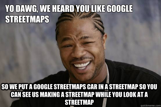 Yo Dawg, We heard you like Google Streetmaps so we put a Google Streetmaps Car in a Streetmap so you can see us making a Streetmap while you look at a Streetmap  YO DAWG