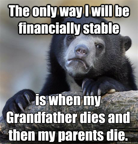 The only way I will be financially stable is when my Grandfather dies and then my parents die.  Confession Bear