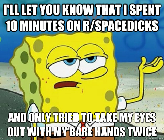 I'll let you know that I spent 10 minutes on r/spacedicks And only tried to take my eyes out with my bare hands twice  Tough Spongebob