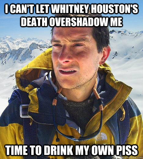 i can't let whitney houston's death overshadow me time to drink my own piss  Bear Grylls