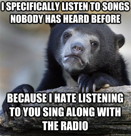 I specifically listen to songs nobody has heard before because I hate listening to you sing along with the radio  Confession Bear