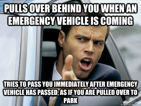 Pulls over behind you when an emergency vehicle is coming Tries to pass you immediately after emergency vehicle has passed; as if you are pulled over to park  Asshole driver