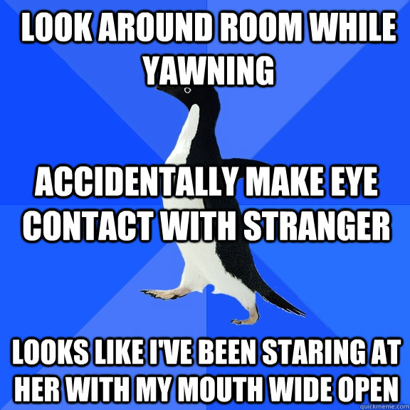 LOOK AROUND ROOM WHILE YAWNING ACCIDENTALLY MAKE EYE CONTACT WITH STRANGER LOOKS LIKE I'VE BEEN STARING AT HER WITH MY MOUTH WIDE OPEN - LOOK AROUND ROOM WHILE YAWNING ACCIDENTALLY MAKE EYE CONTACT WITH STRANGER LOOKS LIKE I'VE BEEN STARING AT HER WITH MY MOUTH WIDE OPEN  Socially Awkward Penguin