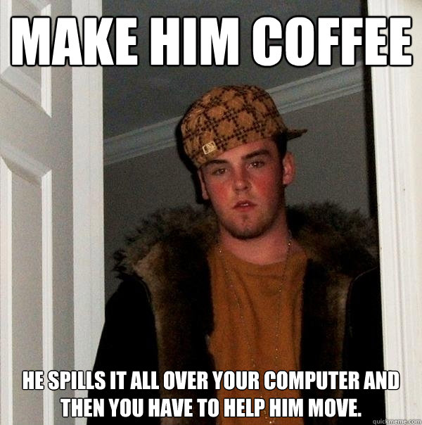 make him coffee he spills it all over your computer and then you have to help him move.  Scumbag Steve