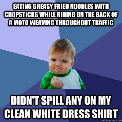 Eating greasy fried noodles with chopsticks while riding on the back of a moto weaving throughout traffic  Didn't spill any on my clean white dress shirt  Success Kid