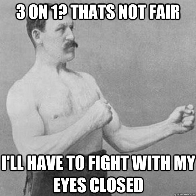 3 on 1? Thats not fair I'll have to fight with my eyes closed  overly manly man