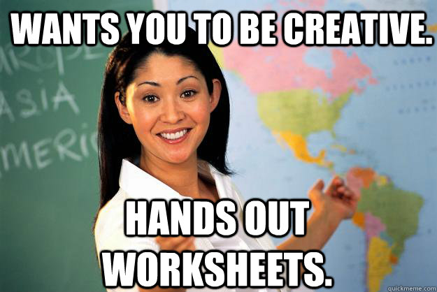 Wants you to be creative. Hands out worksheets.  Unhelpful High School Teacher