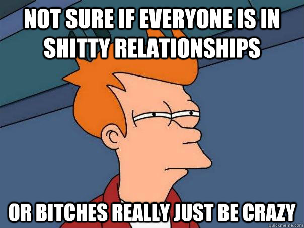 Not sure if everyone is in shitty relationships Or bitches really just be crazy - Not sure if everyone is in shitty relationships Or bitches really just be crazy  Futurama Fry