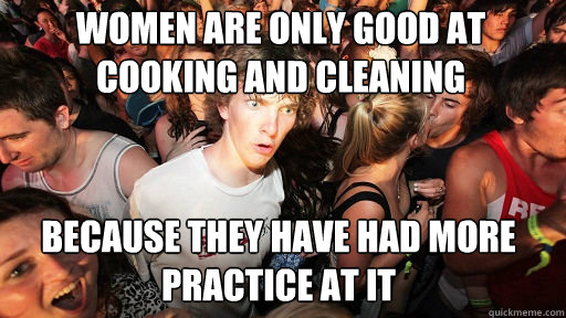 women are only good at cooking and cleaning because they have had more practice at it  Sudden Clarity Clarence