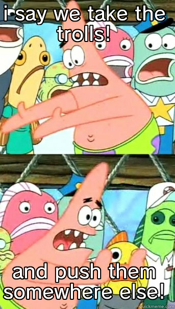 how to fix the internet - I SAY WE TAKE THE TROLLS! AND PUSH THEM SOMEWHERE ELSE! Push it somewhere else Patrick