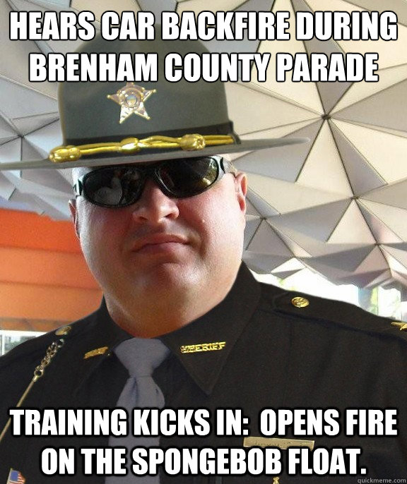 Hears car backfire during Brenham County Parade Training kicks in:  Opens fire on the spongebob float.  Scumbag sheriff