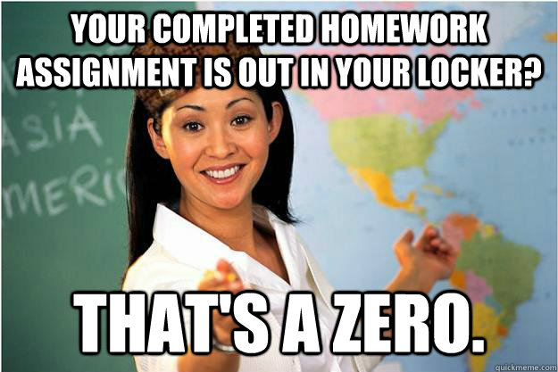 Your completed homework assignment is out in your locker? That's a zero.  Scumbag Teacher