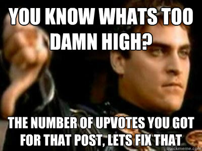 You know whats too damn high? The number of upvotes you got for that post, lets fix that  Downvoting Roman