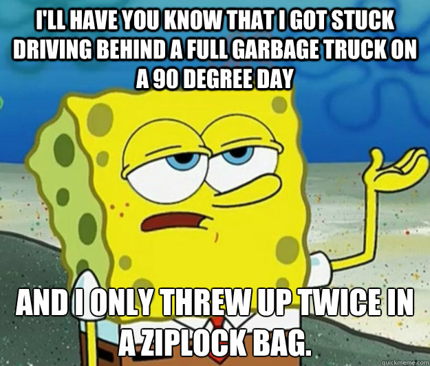 I'll have you know that I got stuck driving behind a full garbage truck on a 90 degree day And I only threw up twice in a ziplock bag.   Tough Spongebob