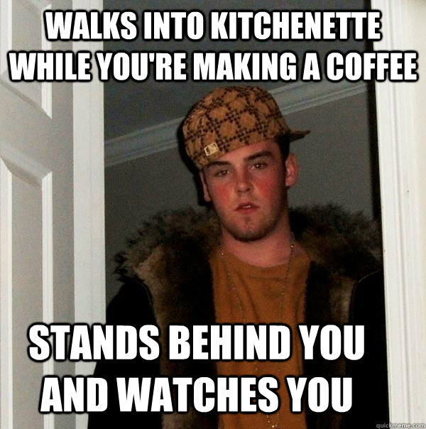 walks into kitchenette while you're making a coffee stands behind you and watches you   Scumbag Steve