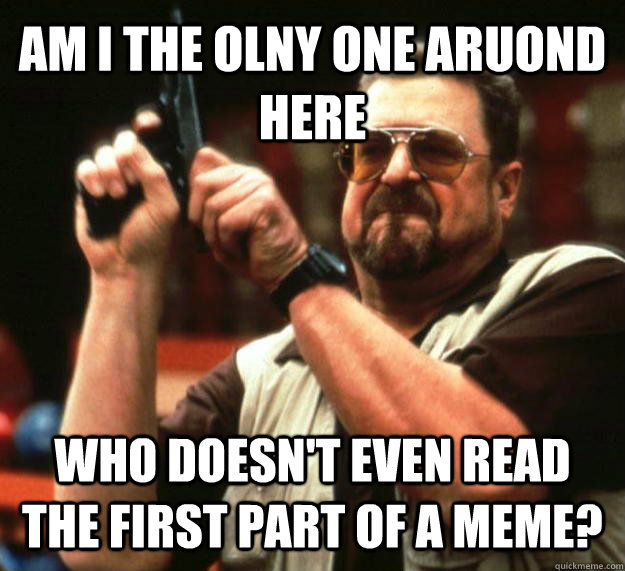 Am I the olny one aruond here who doesn't even read the first part of a meme?  Angry Walter