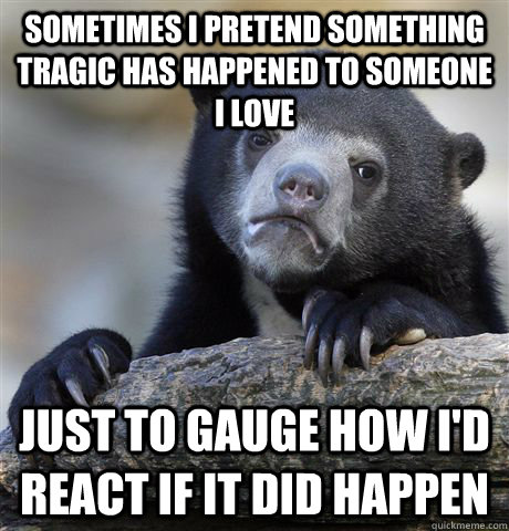 sometimes i pretend something tragic has happened to someone i love just to gauge how i'd react if it did happen  Confession Bear