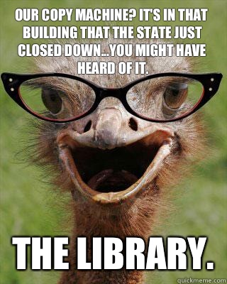 Our copy machine? It's in that building that the state just closed down...you might have heard of it. THE LIBRARY.  Judgmental Bookseller Ostrich