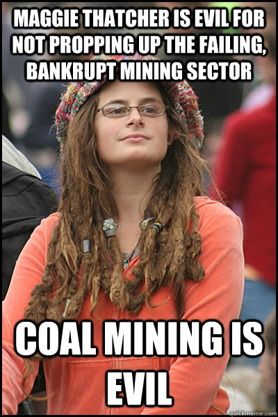 Maggie Thatcher is evil for not propping up the failing, bankrupt mining sector Coal Mining is EVIL  College Liberal