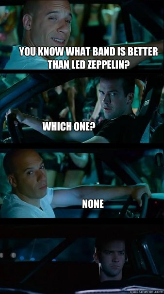 you know what band is better than led zeppelin? which one? none  Fast and Furious