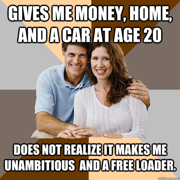 Gives me money, home, and a car at age 20 Does not realize it makes me unambitious  and a free loader.   Scumbag Parents