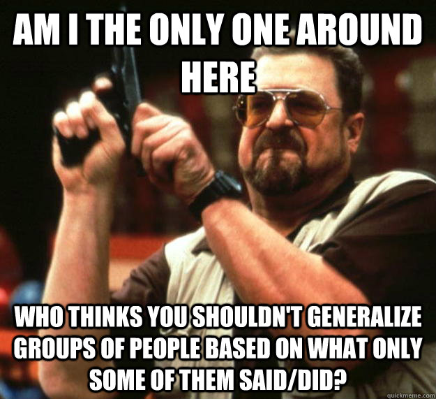 am I the only one around here who thinks you shouldn't generalize groups of people based on what only some of them said/did?  Angry Walter