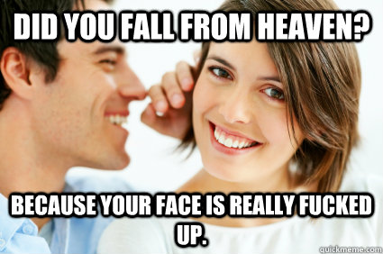 Did you fall from heaven? Because your face is really fucked up.  Bad Pick-up line Paul