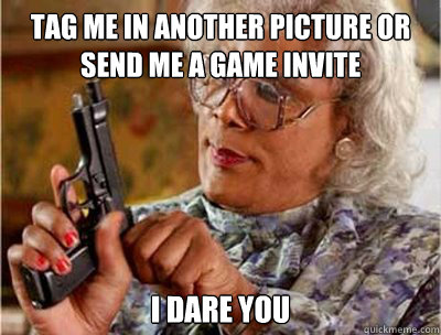 Tag me in another picture or send me a game invite I DARE YOU  