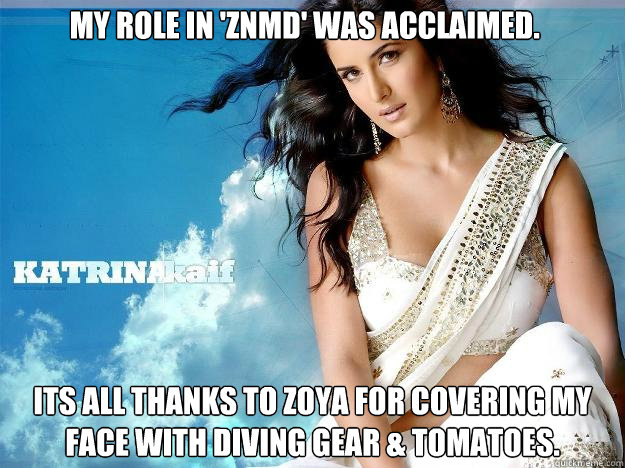 My role in 'ZNMD' was acclaimed. Its all thanks to Zoya for covering my face with diving gear & tomatoes. - My role in 'ZNMD' was acclaimed. Its all thanks to Zoya for covering my face with diving gear & tomatoes.  Kaif