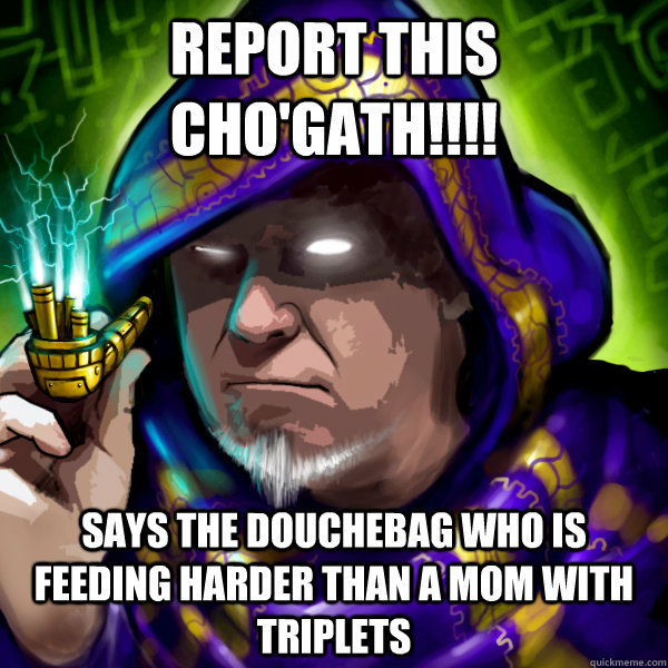 report this cho'gath!!!! says the douchebag who is feeding harder than a mom with triplets   