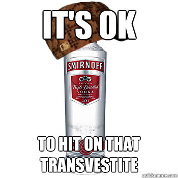 It's ok to hit on that transvestite  Scumbag Alcohol