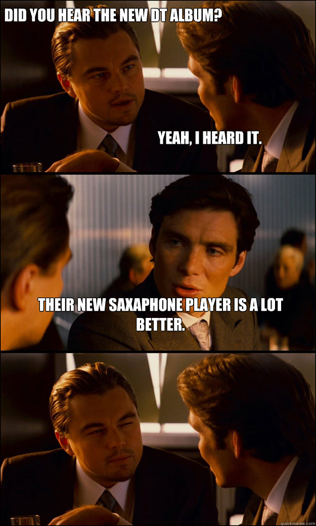 Did you hear the new DT album?                                Their new Saxaphone player is a lot better. Yeah, I heard it.  Inception