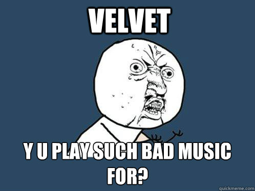 VELVET Y U PLAY SUCH BAD MUSIC FOR?  Y U No