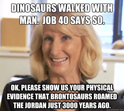 Dinosaurs walked with man.  Job 40 says so. OK, please show us your physical evidence that brontosaurs roamed the Jordan just 3000 years ago.  