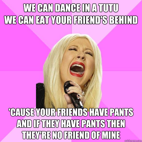 We can dance in a tutu
We can eat your friend's behind 'cause your friends have pants and if they have pants then they're no friend of mine  Wrong Lyrics Christina