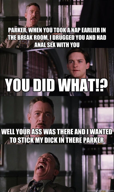 parker, when you took a nap earlier in the break room, i drugged you and had anal sex with you you did what!? well your ass was there and i wanted to stick my dick in there Parker    JJ Jameson