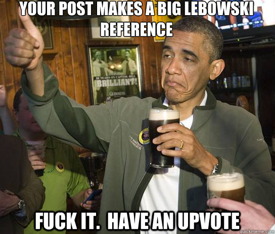 your post makes a big lebowski reference Fuck it.  Have an upvote  Upvoting Obama