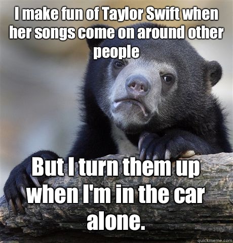 I make fun of Taylor Swift when her songs come on around other people But I turn them up when I'm in the car alone.  Confession Bear