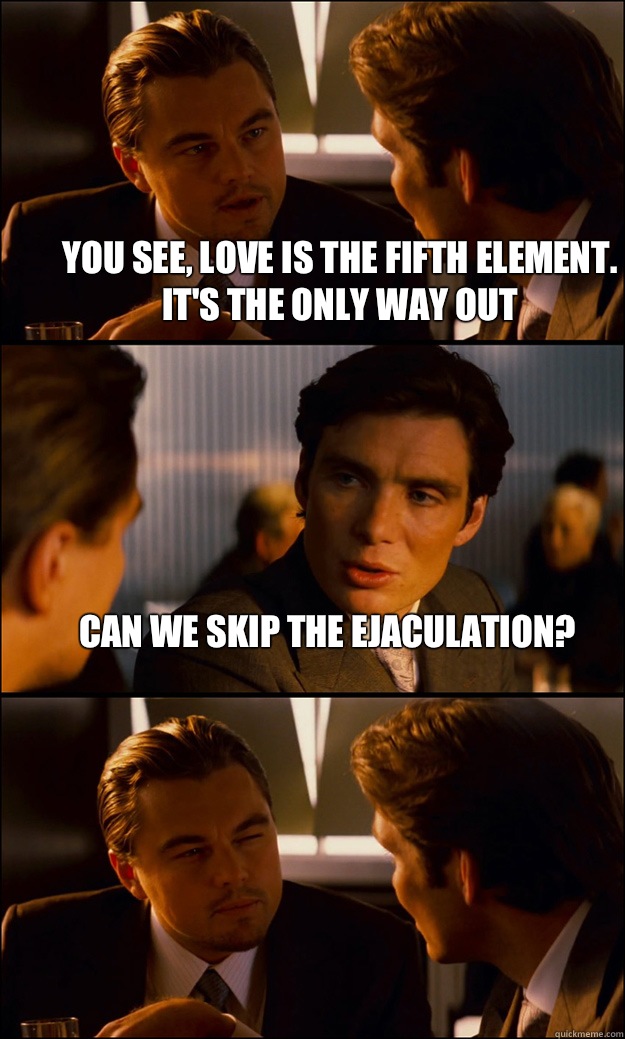 You see, Love is the fifth element. It's the only way out Can we skip the ejaculation?  - You see, Love is the fifth element. It's the only way out Can we skip the ejaculation?   Inception