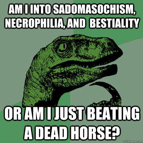 Am I into Sadomasochism, necrophilia, and  bestiality Or am I just beating a dead horse?  Philosoraptor