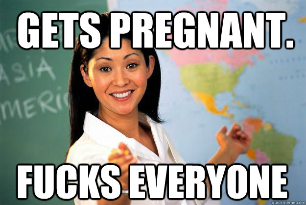 Gets Pregnant. Fucks everyone  Unhelpful High School Teacher